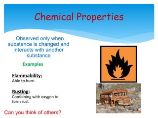 Chemical Properties 
Observed only when 
substance is changed and 
interacts with another 
substance 
Examples 
Flammability: 
Able to burn 
Rusting: 
Combining with oxygen to 
form rust 
Can you think of others? 
 