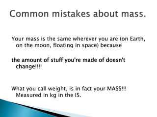 Your mass is the same wherever you are (on Earth,
on the moon, floating in space) because
the amount of stuff you're made of doesn't
change!!!!
What you call weight, is in fact your MASS!!!
Measured in kg in the IS.
 