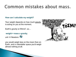 How can I calculate my weight?
Your weight depends on how much gravity
is acting on you at the moment;
Earth’s gravity is 9’8m/s2, so…
weight = mass x gravity;
unit  Newtons “N”
you would weigh less on the moon than on
Earth, and in interstellar space you'd weigh
almost nothing at all.
 