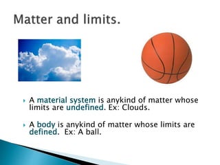  A material system is anykind of matter whose
limits are undefined. Ex: Clouds.
 A body is anykind of matter whose limits are
defined. Ex: A ball.
 