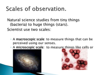 Natural science studies from tiny things
(bacteria) to huge things (stars).
Scientist use two scales:
◦ A macroscopic scale: to measure things that can be
perceived using our senses.
◦ A microscopic scale: to measure things like cells or
atoms.
 