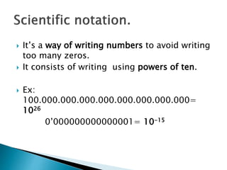  It’s a way of writing numbers to avoid writing
too many zeros.
 It consists of writing using powers of ten.
 Ex:
100.000.000.000.000.000.000.000.000=
1026
0’000000000000001= 10-15
 