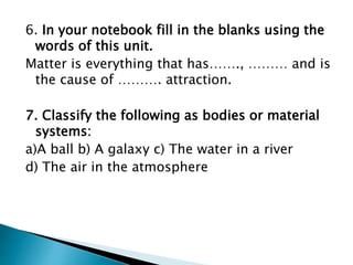6. In your notebook fill in the blanks using the
words of this unit.
Matter is everything that has……., ……… and is
the cause of ………. attraction.
7. Classify the following as bodies or material
systems:
a)A ball b) A galaxy c) The water in a river
d) The air in the atmosphere
 