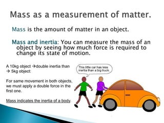 Mass is the amount of matter in an object.
Mass and inertia: You can measure the mass of an
object by seeing how much force is required to
change its state of motion.
A 10kg object double inertia than
 5kg object:
For same movement in both objects,
we must apply a double force in the
first one.
Mass indicates the inertia of a body.
 