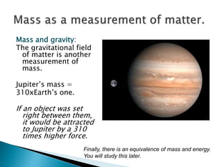 Mass and gravity:
The gravitational field
of matter is another
measurement of
mass.
Jupiter’s mass =
310xEarth’s one.
If an object was set
right between them,
it would be attracted
to Jupiter by a 310
times higher force.
Finally, there is an equivalence of mass and energy.
You will study this later.
 