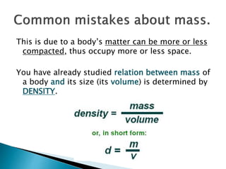 This is due to a body’s matter can be more or less
compacted, thus occupy more or less space.
You have already studied relation between mass of
a body and its size (its volume) is determined by
DENSITY.
 