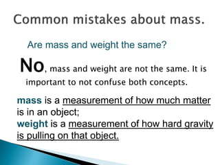 No, mass and weight are not the same. It is
important to not confuse both concepts.
Are mass and weight the same?
mass is a measurement of how much matter
is in an object;
weight is a measurement of how hard gravity
is pulling on that object.
 