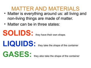 MATTER AND MATERIALS

• Matter is everything around us: all living and
non-living things are made of matter.
• Matter can be in three states:

SOLIDS:
LIQUIDS:
GASES:

they have their own shape.

they take the shape of the container

they also take the shape of the container

 