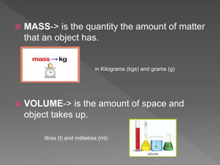  MASS-> is the quantity the amount of matter
that an object has.
 VOLUME-> is the amount of space and
object takes up.
in Kilograms (kgs) and grams (g)
litres (l) and mililetres (ml)
 