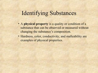Identifying Substances
• A physical property is a quality or condition of a
substance that can be observed or measured without
changing the substance’s composition.
• Hardness, color, conductivity, and malleability are
examples of physical properties.
 