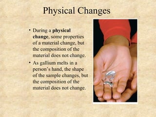 Physical Changes
• During a physical
change, some properties
of a material change, but
the composition of the
material does not change.
• As gallium melts in a
person’s hand, the shape
of the sample changes, but
the composition of the
material does not change.
 