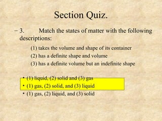 Section Quiz.
– 3. Match the states of matter with the following
descriptions:
(1) takes the volume and shape of its container
(2) has a definite shape and volume
(3) has a definite volume but an indefinite shape
• (1) liquid, (2) solid and (3) gas
• (1) gas, (2) solid, and (3) liquid
• (1) gas, (2) liquid, and (3) solid
 