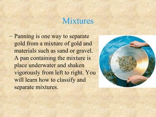 Mixtures
– Panning is one way to separate
gold from a mixture of gold and
materials such as sand or gravel.
A pan containing the mixture is
place underwater and shaken
vigorously from left to right. You
will learn how to classify and
separate mixtures.
 