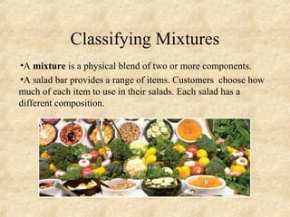 Classifying Mixtures
•A mixture is a physical blend of two or more components.
•A salad bar provides a range of items. Customers choose how
much of each item to use in their salads. Each salad has a
different composition.
 