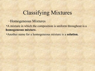 Classifying Mixtures
–Homogeneous Mixtures
•A mixture in which the composition is uniform throughout is a
homogeneous mixture.
•Another name for a homogeneous mixture is a solution.
 