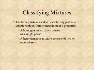 Classifying Mixtures
• The term phase is used to describe any part of a
sample with uniform composition and properties.
– A homogenous mixture consists
of a single phase.
– A heterogeneous mixture consists of two or
more phases.
 