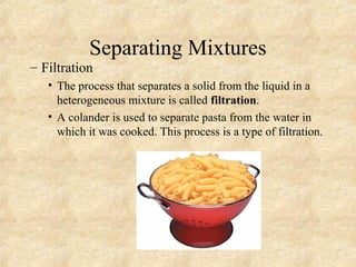 Separating Mixtures
– Filtration
• The process that separates a solid from the liquid in a
heterogeneous mixture is called filtration.
• A colander is used to separate pasta from the water in
which it was cooked. This process is a type of filtration.
 