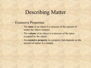 Describing Matter
– Extensive Properties
– The mass of an object is a measure of the amount of
matter the object contains.
– The volume of an object is a measure of the space
occupied by the object.
– An extensive property is a property that depends on the
amount of matter in a sample.
 