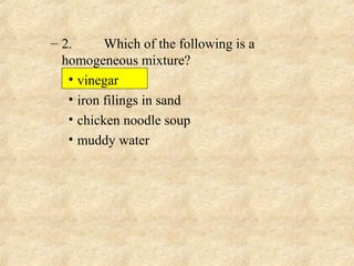 – 2. Which of the following is a
homogeneous mixture?
• vinegar
• iron filings in sand
• chicken noodle soup
• muddy water
 