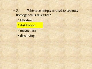 – 3. Which technique is used to separate
homogeneous mixtures?
• filtration
• distillation
• magnetism
• dissolving
 