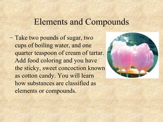 Elements and Compounds
– Take two pounds of sugar, two
cups of boiling water, and one
quarter teaspoon of cream of tartar.
Add food coloring and you have
the sticky, sweet concoction known
as cotton candy. You will learn
how substances are classified as
elements or compounds.
 
