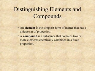 Distinguishing Elements and
Compounds
• An element is the simplest form of matter that has a
unique set of properties.
• A compound is a substance that contains two or
more elements chemically combined in a fixed
proportion.
 