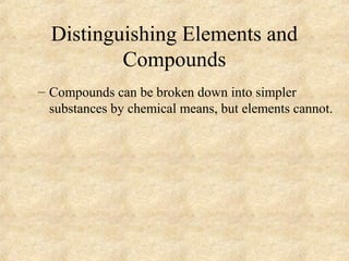 Distinguishing Elements and
Compounds
– Compounds can be broken down into simpler
substances by chemical means, but elements cannot.
 