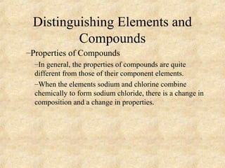 Distinguishing Elements and
Compounds
–Properties of Compounds
–In general, the properties of compounds are quite
different from those of their component elements.
–When the elements sodium and chlorine combine
chemically to form sodium chloride, there is a change in
composition and a change in properties.
 