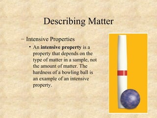 Describing Matter
– Intensive Properties
• An intensive property is a
property that depends on the
type of matter in a sample, not
the amount of matter. The
hardness of a bowling ball is
an example of an intensive
property.
 