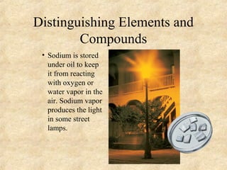 Distinguishing Elements and
Compounds
• Sodium is stored
under oil to keep
it from reacting
with oxygen or
water vapor in the
air. Sodium vapor
produces the light
in some street
lamps.
 