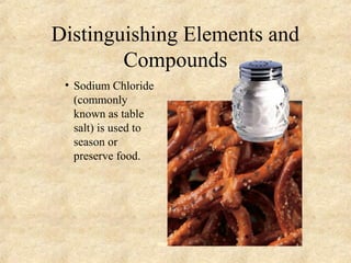 Distinguishing Elements and
Compounds
• Sodium Chloride
(commonly
known as table
salt) is used to
season or
preserve food.
 