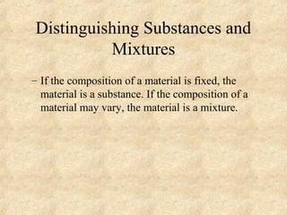 Distinguishing Substances and
Mixtures
– If the composition of a material is fixed, the
material is a substance. If the composition of a
material may vary, the material is a mixture.
 