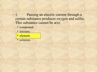 – 1. Passing an electric current through a
certain substance produces oxygen and sulfur.
This substance cannot be a(n)
• compound.
• mixture.
• element.
• solution.
 