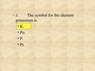 – 3. The symbol for the element
potassium is
• K.
• Po.
• P.
• Pt.
 