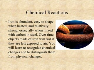 Chemical Reactions
– Iron is abundant, easy to shape
when heated, and relatively
strong, especially when mixed
with carbon in steel. Over time,
objects made of iron will rust if
they are left exposed to air. You
will learn to recognize chemical
changes and to distinguish them
from physical changes.
 
