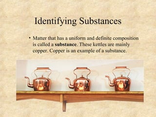 Identifying Substances
• Matter that has a uniform and definite composition
is called a substance. These kettles are mainly
copper. Copper is an example of a substance.
 