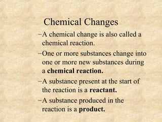 Chemical Changes
–A chemical change is also called a
chemical reaction.
–One or more substances change into
one or more new substances during
a chemical reaction.
–A substance present at the start of
the reaction is a reactant.
–A substance produced in the
reaction is a product.
 