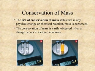Conservation of Mass
• The law of conservation of mass states that in any
physical change or chemical reaction, mass is conserved.
• The conservation of mass is easily observed when a
change occurs in a closed container.
 