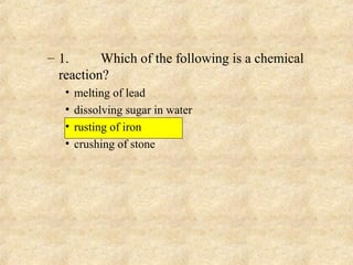 – 1. Which of the following is a chemical
reaction?
• melting of lead
• dissolving sugar in water
• rusting of iron
• crushing of stone
 