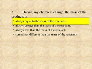– 3. During any chemical change, the mass of the
products is
• always equal to the mass of the reactants.
• always greater than the mass of the reactants.
• always less than the mass of the reactants.
• sometimes different than the mass of the reactants.
 