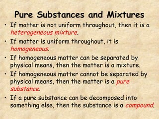 Pure Substances and Mixtures
• If matter is not uniform throughout, then it is a
heterogeneous mixture.
• If matter is uniform throughout, it is
homogeneous.
• If homogeneous matter can be separated by
physical means, then the matter is a mixture.
• If homogeneous matter cannot be separated by
physical means, then the matter is a pure
substance.
• If a pure substance can be decomposed into
something else, then the substance is a compound.
 