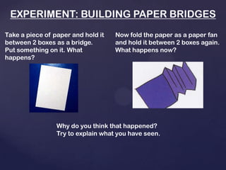 EXPERIMENT: BUILDING PAPER BRIDGES
Take a piece of paper and hold it
between 2 boxes as a bridge.
Put something on it. What
happens?
Now fold the paper as a paper fan
and hold it between 2 boxes again.
What happens now?
Why do you think that happened?
Try to explain what you have seen.
 