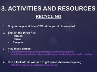 3. ACTIVITIES AND RESOURCES
RECYCLING
1. Do you recycle at home? What do you do to recycle?
2. Explain the three R s:
• Reduce
• Reuse
• Recycle
3. Play these games:
• http://www.sciencekids.co.nz/gamesactivities/recycling.html
• http://kids.nationalgeographic.com/kids/games/actiongames/recycle-roundup/
4. Have a look at this website to get some ideas on recycling:
• http://www.epa.gov/recyclecity/mainmap.htm
 