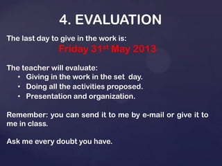 4. EVALUATION
The last day to give in the work is:
Friday 31st May 2013
The teacher will evaluate:
• Giving in the work in the set day.
• Doing all the activities proposed.
• Presentation and organization.
Remember: you can send it to me by e-mail or give it to
me in class.
Ask me every doubt you have.
 