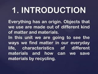 1. INTRODUCTION
Everything has an origin. Objects that
we use are made out of different kind
of matter and materials.
In this unit we are going to see the
ways we find matter in our everyday
life, characteristics of different
materials and how can we save
materials by recycling.
 