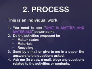 2. PROCESS
This is an individual work.
1. You need to see “UNIT 9: MATTER AND
MATERIALS” power point.
2. Do the activities proposed for:
• Matter states
• Materials
• Recycling
3. Send by e-mail or give to me in a paper the
answers to the questions asked.
4. Ask me (in class, e-mail, blog) any questions
related to the activities or contents.
 