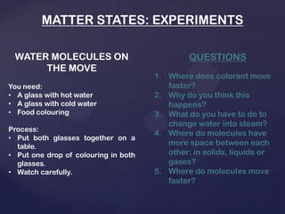 MATTER STATES: EXPERIMENTS
WATER MOLECULES ON
THE MOVE
You need:
• A glass with hot water
• A glass with cold water
• Food colouring
Process:
• Put both glasses together on a
table.
• Put one drop of colouring in both
glasses.
• Watch carefully.
QUESTIONS
1. Where does colorant move
faster?
2. Why do you think this
happens?
3. What do you have to do to
change water into steam?
4. Where do molecules have
more space between each
other: in solids, liquids or
gases?
5. Where do molecules move
faster?
 