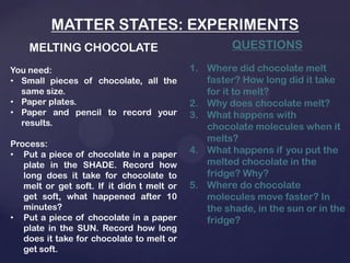 MATTER STATES: EXPERIMENTS
MELTING CHOCOLATE
You need:
• Small pieces of chocolate, all the
same size.
• Paper plates.
• Paper and pencil to record your
results.
Process:
• Put a piece of chocolate in a paper
plate in the SHADE. Record how
long does it take for chocolate to
melt or get soft. If it didn t melt or
get soft, what happened after 10
minutes?
• Put a piece of chocolate in a paper
plate in the SUN. Record how long
does it take for chocolate to melt or
get soft.
QUESTIONS
1. Where did chocolate melt
faster? How long did it take
for it to melt?
2. Why does chocolate melt?
3. What happens with
chocolate molecules when it
melts?
4. What happens if you put the
melted chocolate in the
fridge? Why?
5. Where do chocolate
molecules move faster? In
the shade, in the sun or in the
fridge?
 