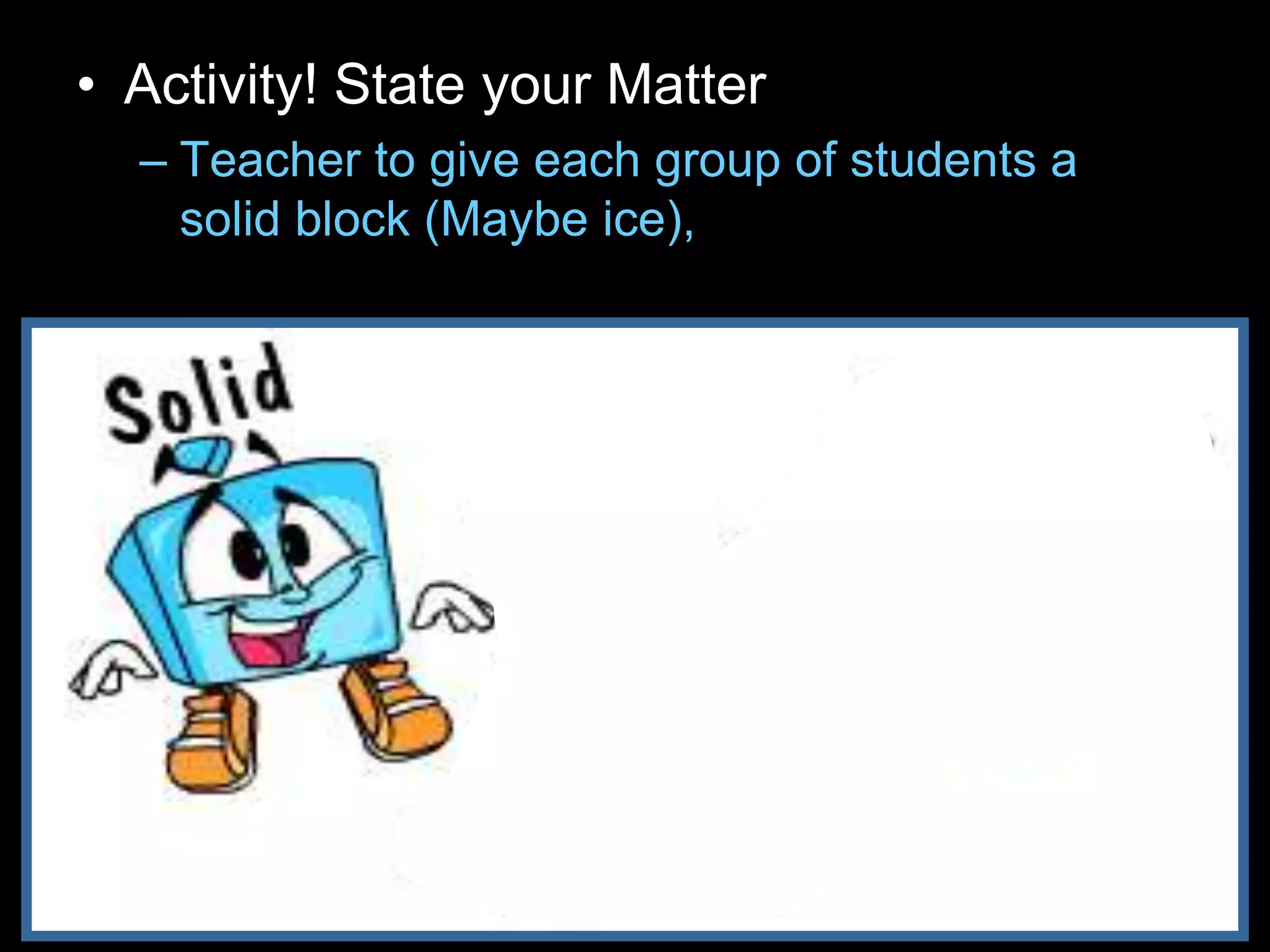 • Activity! State your Matter
– Teacher to give each group of students a
solid block (Maybe ice), glass of water, and
balloon filled with gas.
 