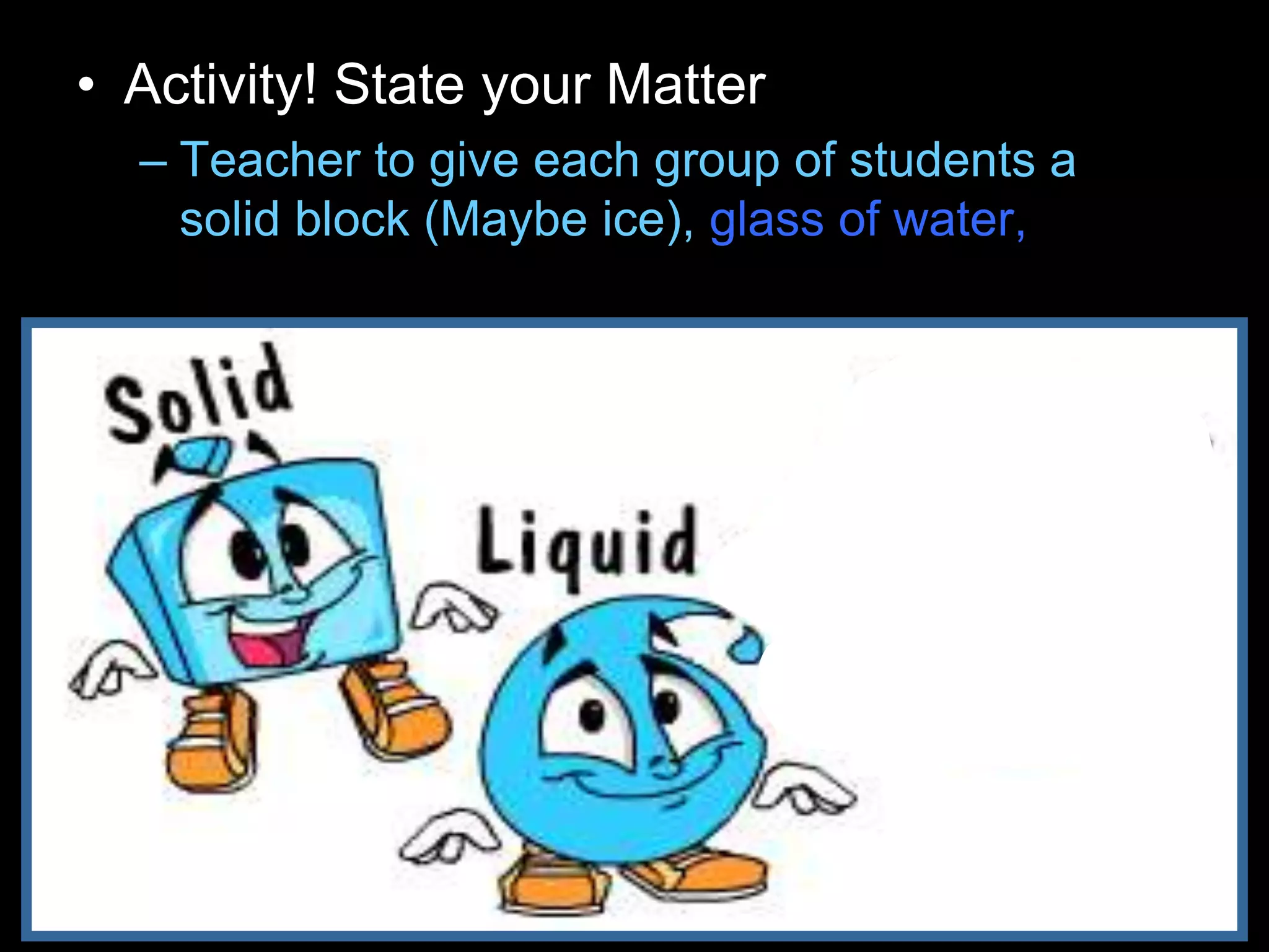 • Activity! State your Matter
– Teacher to give each group of students a
solid block (Maybe ice), glass of water, and
balloon filled with gas.
 